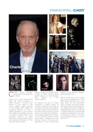That Good Night 19
PRINCIPAL CAST
C
harles Dance typically
plays assertive bureaucrats
or villains.
Some of his most high-profile
roles are Tywin Lannister in
HBO’s Game of Thrones, Guy
Perron in The Jewel in the
Crown (1984), Sardo Numspa
in The Golden Child (1986), Dr.
Jonathan Clemens in Alien 3
(1992), Benedict in Last Action
Hero (1993), the Master Vampire
in Dracula Untold (2014), Lord
Havelock Vetinari in Terry
Pratchett’s Going Postal (2010)
and Alastair Denniston in The
Imitation Game (2014).
Dance made his screen debut
in 1974, in a BBC mystery series
Father Brown as Commandant
Neil O’Brien in “The
Secret Garden”.
He played the role of Tywin
Lannister in HBO’s Game of
Thrones, based on the Song of
Ice and Fire novels by George R.
R. Martin. Dance was wooed for
the role by the producers whilst
filming Your Highness in Belfast.
Dance also played Conrad Knox
on the British television series
Strike Back: Vengeance as the
primary villain in the series. He
appeared in Paris Connections
(2010) as the Russian oligarch
Aleksandr Borinski.
Dance made one of his earliest
big screen appearances in the
1981 James Bond film For Your
Eyes Only as evil henchman
Claus. Though he turned down
the opportunity to screen test for
the James Bond role, in 1989 he
played Bond creator Ian Fleming
in Anglia Television’s dramatised
biography, Goldeneye (the name
of Fleming’s estate in Jamaica
and a title later used for a James
Bond film).
Charles
Dance
 