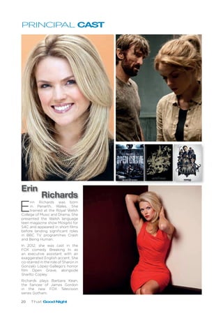 20 That Good Night
E
rin Richards was born
in Penarth, Wales. She
trained at the Royal Welsh
College of Music and Drama. She
presented the Welsh language
teen magazine show Mosgito for
S4C and appeared in short films
before landing significant roles
in BBC TV programmes Crash
and Being Human.
In 2012, she was cast in the
FOX comedy Breaking In as
an executive assistant with an
exaggerated English accent. She
co-starred in the role of Sharon in
Gonzalo López-Gallego’s horror
film Open Grave, alongside
Sharlto Copley.
Richards plays Barbara Kean,
the fiancee of James Gordon
in the new FOX Television
series Gotham.
Erin
Richards
PRINCIPAL CAST
 