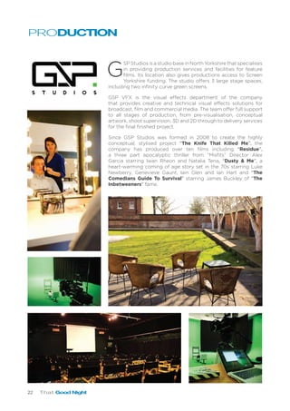 22 That Good Night
G
SP Studios is a studio base in North Yorkshire that specialises
in providing production services and facilities for feature
films. Its location also gives productions access to Screen
Yorkshire funding. The studio offers 3 large stage spaces,
including two infinity curve green screens.
GSP VFX is the visual effects department of the company
that provides creative and technical visual effects solutions for
broadcast, film and commercial media. The team offer full support
to all stages of production, from pre-visualisation, conceptual
artwork, shoot supervision, 3D and 2D through to delivery services
for the final finished project.
Since GSP Studios was formed in 2008 to create the highly
conceptual, stylised project “The Knife That Killed Me”, the
company has produced over ten films including “Residue”,
a three part apocalyptic thriller from “Misfits” Director Alex
Garcia starring Iwan Rheon and Natalia Tena, “Dusty & Me”, a
heart-warming coming of age story set in the 70s starring Luke
Newberry, Genevieve Gaunt, Iain Glen and Ian Hart and “The
Comedians Guide To Survival” starring James Buckley of “The
Inbetweeners” fame.
PRODUCTION
 