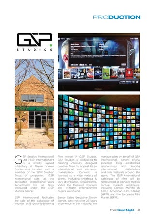 That Good Night 23
G
SP Studios International
Ltd (“GSP International”)
is a wholly owned
subsidiary of Green Screen
Productions Limited and a
member of the ‘GSP Studios’
Group of companies. GSP
International acts as the
dedicated international sales
department for all films
produced under the GSP
Studios banner.
GSP International facilitates
the sale of the catalogue of
original and ground-breaking
films made by GSP Studios.
GSP Studios is dedicated to
creating carefully designed
creative films to appeal to an
international and domestic
marketplace. Content is
licensed to a wide variety of
clients, including theatrical &
DVD distributors, broadcasters,
Video On Demand channels
and in-flight entertainment
buyers worldwide.
Senior Sales Executive Simon
Barnes, who has over 25 years
experience in the industry, will
manage sales on behalf of GSP
International. Simon enjoys
excellent long established
relationships with leading
international distributors
and film festivals around the
world. The GSP International
catalogue of films will be
represented at all major motion
picture markets worldwide,
including Cannes (Marche du
Film), American Film Market
(AFM), and the European Film
Market (EFM).
PRODUCTION
 