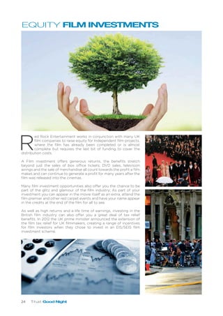 24 That Good Night
R
ed Rock Entertainment works in conjunction with many UK
film companies to raise equity for Independent film projects,
where the film has already been completed or is almost
complete but requires the last bit of funding to cover the
distribution costs.
A Film investment offers generous returns, the benefits stretch
beyond just the sales of box office tickets; DVD sales, television
airings and the sale of merchandise all count towards the profit a film
makes and can continue to generate a profit for many years after the
film was released into the cinemas.
Many film investment opportunities also offer you the chance to be
part of the glitz and glamour of the film industry; As part of your
investment you can appear in the movie itself as an extra, attend the
film premier and other red carpet events and have your name appear
in the credits at the end of the film for all to see.
As well as high returns and a life time of earnings, investing in the
British film industry can also offer you a great deal of tax relief
benefits. In 2012 the UK prime minister announced the extension of
the film tax relief for UK filmmakers, creating a range of incentives
for film investors when they chose to invest in an EIS/SEIS film
investment scheme.
EQUITY FILM INVESTMENTS
 