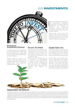That Good Night 25
I
n the UK there are two kinds
of government sponsored
investment schemes, offering
generous tax benefits to
investors, The Enterprise
Investment Scheme (EIS) and
The Seed Enterprise Investment
Scheme (SEIS).
These were set up by the
government to make it easier for
investors to invest in small high
risk businesses which are not
listed on the stock exchange.
Enterprise
Investment Scheme Capital Gains TaxIncome Tax Relief
The EIS scheme was introduced
by the government in 1994 with
a main objective to help small
UK companies raise capital from
private investors.
Whilst investing in EIS is not
without risks, the incentives for
investors looking at tax planning
opportunities are attractive,
these benefits include:
You can claim a tax rebate (30%
of the amount in which you have
invested) on the income you
have paid in the last year or on
tax which you still owe in the
current tax year.
Relief can be claimed up to
a maximum of £1,000,000
invested in such shares, giving
a maximum tax reduction in
any one year of £300,000
providing you have sufficient
Income Tax liability to
cover it.
If the investment is a success and
you make a profit on the sale of
your shares you will be exempt
from Capital Gains Tax on the
amount of profit you have made.
If you have any Capital Gains
Tax or Inheritance Tax liability
to pay in the current or next tax
year or if you have paid either
of these in the last 2/3 years
you can claw back or defer tax
equivalent to 28% of the capital
you have invested in the EIS film.
Capital Gains Tax Deferral
The payment of tax on a capital gain can be deferred where the gain is invested in shares of an EIS qualifying
company. The gain can arise from the disposal of any kind of asset, but the investment must be made within
theperiodoneyearbeforeorthreeyearsafterthegainarose.Therearenominimumormaximumamountsfor
deferral. There is no minimum period for which the shares must be held; the deferred capital gain is brought
back into charge whenever the shares are disposed of, or are deemed to have been disposed of under the
EIS legislation.
EIS INVESTMENTS
 