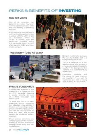 26 That Good Night
FILM SET VISITS
PRIVATE SCREENINGS
First of all, remember that
patience is a virtue. You never
want to approach an actor while
they are shooting or preparing
to shoot.
If you are on a set you may have to
waitawhilebeforegettingtotake
a picture with the actors or get
an autograph. There is
usually a “runner” from the
production company which
is a dedicated person to look
after you, and to let you know
what’s going on.
Being an investor also gives you
the opportunity to be cast as a
background actor or extra.
This is a performer in a film,
television show, who appears in
a nonspeaking (silent) capacity,
usually in the background (for
example, in an audience or busy
street scene).
Punctuality, reliability and
the ability to take direction
are important if you want to
experience the feel of being
really involved in a production.
POSSIBILITY TO BE AN EXTRA
A private film screening is the
displaying of a motion picture
or film, generally meaning
a special showing as part
of a film’s production and
release cycle.
To show the film to its best
advantage, special screenings
may take place in low seat-count
theatres with very high quality
projection and sound equipment,
and can be accompanied by
food and drink and spoken
remarks by producers, writers,
or actors.
Private preview screenings are
commonlyprovidedforinvestors,
marketing and also distribution
representatives, along with VIP
media figures.
PERKS & BENEFITS OF INVESTING
 