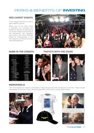 That Good Night 27
MEMORABILIA
PHOTO’S WITH THE STARS
A red carpet premiere is used in
gala celebrity events.
When one of our films hosts
a premiere, our investors are
invited to attend. An experience
not to be missed, to be a part of
the excitement, rub shoulders
with actors, the many different
facets of professionals in the
film industry, including the press
and photographers.
Film memorabilia are objects considered of value because of their connection to the film. These include
autographs, brochures, props, advertising posters, and scripts, among other things.
RED CARPET EVENTS
NAME IN THE CREDITS
PERKS & BENEFITS OF INVESTING
THAT GOOD
NIGHT
 