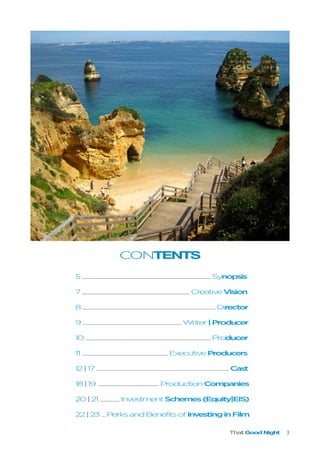 That Good Night 3
CONTENTS
5.............................................................................................................................................................................................................................................................................Synopsis
7.................................................................................................................................................................................................................................CreativeVision
8......................................................................................................................................................................................................................................................................................Director
9...............................................................................................................................................................................................................Writer|Producer
10 .....................................................................................................................................................................................................................................................................Producer
11 ...................................................................................................................................................................................ExecutiveProducers
12|17.....................................................................................................................................................................................................................................................................................Cast
18|19 ................................................................................................................................ProductionCompanies
20|21 ........................................InvestmentSchemes(Equity|EIS)
22|23 .......PerksandBenefitsofInvestinginFilm
 