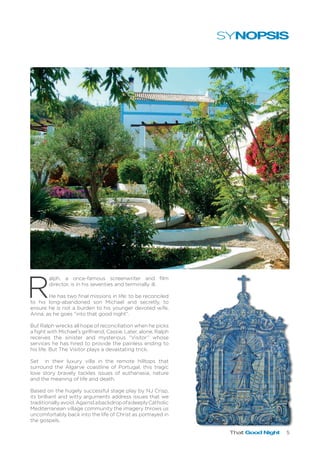 That Good Night 5
R
alph, a once-famous screenwriter and film
director, is in his seventies and terminally ill.
He has two final missions in life: to be reconciled
to his long-abandoned son Michael and secretly, to
ensure he is not a burden to his younger devoted wife,
Anna, as he goes “into that good night”.
But Ralph wrecks all hope of reconciliation when he picks
a fight with Michael’s girlfriend, Cassie. Later, alone, Ralph
receives the sinister and mysterious “Visitor” whose
services he has hired to provide the painless ending to
his life. But The Visitor plays a devastating trick.
Set in their luxury villa in the remote hilltops that
surround the Algarve coastline of Portugal, this tragic
love story bravely tackles issues of euthanasia, nature
and the meaning of life and death.
Based on the hugely successful stage play by NJ Crisp,
its brilliant and witty arguments address issues that we
traditionallyavoid.AgainstabackdropofadeeplyCatholic
Mediterranean village community the imagery throws us
uncomfortably back into the life of Christ as portrayed in
the gospels.
SYNOPSIS
 