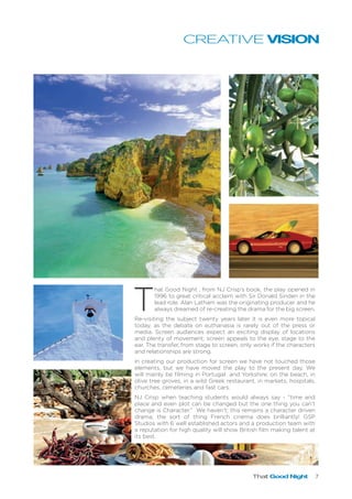 That Good Night 7
T
hat Good Night , from NJ Crisp’s book, the play opened in
1996 to great critical acclaim with Sir Donald Sinden in the
lead role. Alan Latham was the originating producer and he
always dreamed of re-creating the drama for the big screen.
Re-visiting the subject twenty years later it is even more topical
today, as the debate on euthanasia is rarely out of the press or
media. Screen audiences expect an exciting display of locations
and plenty of movement; screen appeals to the eye, stage to the
ear. The transfer, from stage to screen, only works if the characters
and relationships are strong.
In creating our production for screen we have not touched those
elements, but we have moved the play to the present day. We
will mainly be filming in Portugal and Yorkshire: on the beach, in
olive tree groves, in a wild Greek restaurant, in markets, hospitals,
churches, cemeteries and fast cars.
NJ Crisp when teaching students would always say - “time and
place and even plot can be changed but the one thing you can’t
change is Character.” We haven’t; this remains a character driven
drama, the sort of thing French cinema does brilliantly! GSP
Studios with 6 well established actors and a production team with
a reputation for high quality will show British film making talent at
its best.
CREATIVE VISION
 