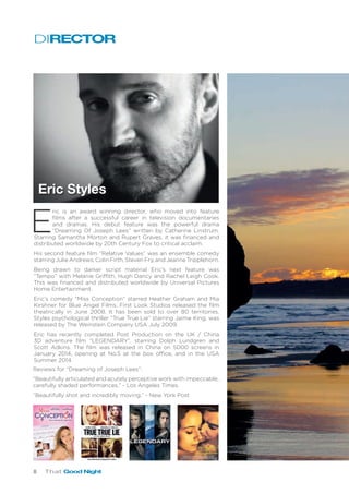 8 That Good Night
DIRECTOR
Eric Styles
E
ric is an award winning director, who moved into feature
films after a successful career in television documentaries
and dramas. His debut feature was the powerful drama
“Dreaming Of Joseph Lees” written by Catherine Linstrum.
Starring Samantha Morton and Rupert Graves, it was financed and
distributed worldwide by 20th Century Fox to critical acclaim.
His second feature film “Relative Values” was an ensemble comedy
starring Julie Andrews, Colin Firth, Steven Fry, and Jeanne Tripplehorn.
Being drawn to darker script material Eric’s next feature was
“Tempo” with Melanie Griffith, Hugh Dancy and Rachel Leigh Cook.
This was financed and distributed worldwide by Universal Pictures
Home Entertainment.
Eric’s comedy “Miss Conception” starred Heather Graham and Mia
Kirshner for Blue Angel Films. First Look Studios released the film
theatrically in June 2008. It has been sold to over 80 territories.
Styles psychological thriller “True True Lie” starring Jaime King, was
released by The Weinstein Company USA July 2009.
Eric has recently completed Post Production on the UK / China
3D adventure film “LEGENDARY”, starring Dolph Lundgren and
Scott Adkins. The film was released in China on 5000 screens in
January 2014, opening at No.5 at the box office, and in the USA
Summer 2014.
Reviews for “Dreaming of Joseph Lees”:
“Beautifully articulated and acutely perceptive work with impeccable,
carefully shaded performances.” - Los Angeles Times.
“Beautifully shot and incredibly moving.” - New York Post
 