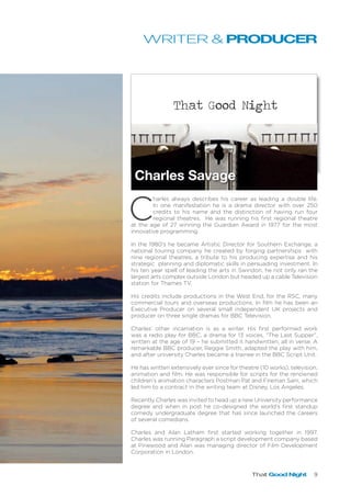 That Good Night 9
WRITER & PRODUCER
C
harles always describes his career as leading a double life.
In one manifestation he is a drama director with over 250
credits to his name and the distinction of having run four
regional theatres. He was running his first regional theatre
at the age of 27 winning the Guardian Award in 1977 for the most
innovative programming.
In the 1980’s he became Artistic Director for Southern Exchange, a
national touring company he created by forging partnerships with
nine regional theatres, a tribute to his producing expertise and his
strategic planning and diplomatic skills in persuading investment. In
his ten year spell of leading the arts in Swindon, he not only ran the
largest arts complex outside London but headed up a cable Television
station for Thames TV.
His credits include productions in the West End, for the RSC, many
commercial tours and overseas productions. In film he has been an
Executive Producer on several small independent UK projects and
producer on three single dramas for BBC Television.
Charles’ other incarnation is as a writer. His first performed work
was a radio play for BBC, a drama for 13 voices, “The Last Supper”,
written at the age of 19 – he submitted it handwritten, all in verse. A
remarkable BBC producer, Reggie Smith, adapted the play with him,
and after university Charles became a trainee in the BBC Script Unit.
He has written extensively ever since for theatre (10 works), television,
animation and film. He was responsible for scripts for the renowned
children’s animation characters Postman Pat and Fireman Sam, which
led him to a contract in the writing team at Disney, Los Angeles.
Recently Charles was invited to head up a new University performance
degree and when in post he co-designed the world’s first standup
comedy undergraduate degree that has since launched the careers
of several comedians.
Charles and Alan Latham first started working together in 1997.
Charles was running Paragraph a script development company based
at Pinewood and Alan was managing director of Film Development
Corporation in London.
That Good Night
Charles Savage
 
