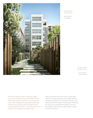The Nest 14
With six months of summer and a unique light,
Lisbon is Europe’s westernmost capital and the
European capital of sun. In praise of the city, The
Nest’s apartments look to the outside, infiltrated
by nature and inundated with light to provide
tranquillity, well-being and open space for ideal
moments of leisure.
Num terno elogio ao eterno Verão de Lisboa 
e à sua luz irrepetível, os apartamentos do The
Nest viram-se para o exterior, mas sem sair de
casa. Abra a porta para o seu jardim particular
e deixe-se invadir pela natureza. Desfrute da
tranquilidade, bem-estar, e viva ideais momentos
de lazer num segredo que é apenas seu.
Fachada tardoz
do Edifício City
Rear facade of
City Building
Fachada principal
do Edifício Garden
Front facade of
Garden Building
 