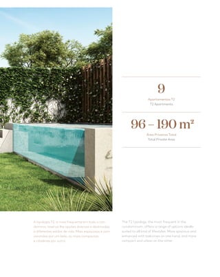 29
A tipologia T2, a mais frequente em todo o con-
domínio, reserva-lhe opções diversas e destinadas
a diferentes estilos de vida. Mais espaçosas e com
varandas por um lado, ou mais compactas
e citadinas por outro.
The T2 typology, the most frequent in the
condominium, offers a range of options ideally
suited to all kind of lifestyles. More spacious and
enhanced with balconies on one hand, and more
compact and urban on the other.
Apartamentos T2
T2 Apartments
9
96 – 190 m2
Área Privativa Total
Total Private Area
 