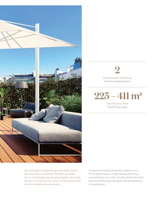 63
Um verdadeiro refúgio em grande estilo, dentro
do ninho. Se o condomínio The Nest já revela,
per si, um elevado grau de privacidade e discrição,
face ao “mundo fora do ninho”, as Penthouses são
o ex libris deste posicionamento.
An heavenly feeling inside the condominium.
If The Nest displays a high degree of privacy
and discretion, as in the world outside the nest,
the two Penthouses represent the quintessence
of privateness.
Apartamentos Penthouse
Penthouse Apartments
2
225 – 411 m2
Área Privativa Total
Total Private Area
 