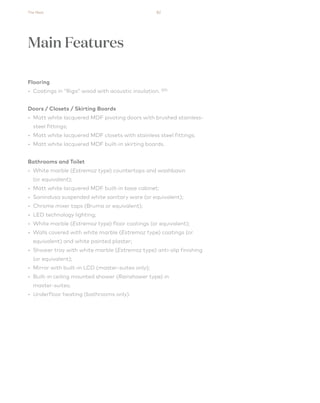 The Nest 82
Flooring
• Coatings in “Riga” wood with acoustic insulation. (01)
Doors / Closets / Skirting Boards
• Matt white lacquered MDF pivoting doors with brushed stainless-
steel fittings;
• Matt white lacquered MDF closets with stainless steel fittings;
• Matt white lacquered MDF built-in skirting boards.
Bathrooms and Toilet
• White marble (Estremoz type) countertops and washbasin
(or equivalent);
• Matt white lacquered MDF built-in base cabinet;
• Sanindusa suspended white sanitary ware (or equivalent);
• Chrome mixer taps (Bruma or equivalent);
• LED technology lighting;
• White marble (Estremoz type) floor coatings (or equivalent);
• Walls covered with white marble (Estremoz type) coatings (or
equivalent) and white painted plaster;
• Shower tray with white marble (Estremoz type) anti-slip finishing
(or equivalent);
• Mirror with built-in LCD (master-suites only);
• Built-in ceiling mounted shower (Rainshower type) in
master-suites;
• Underfloor heating (bathrooms only).
Main Features
 