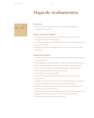 83
Pavimento
• Pavimento com acabamento em madeira tipo Riga (com
isolamento acústico).(01)
Portas / Armários / Rodapés
• Portas interiores pivotantes em MDF lacado a branco com
ferragens em aço inox escovado;
• Armários e roupeiros em MDF lacado a branco com ferragens em
aço inox escovado;
• Rodapé encastrado em MDF lacado a branco e aplicado à face
da parede.
Instalações Sanitárias
• Lavatório e bancada com acabamento em mármore tipo Estremoz
(ou equivalente);
• Móvel suspenso sob a bancada em MDF hidrófugo lacado a branco;
• Sanita e bidé suspensos da marca Sanindusa (ou equivalente);
• Torneiras misturadoras cromadas de lavatório, bidé e duche/
banheira da marca Bruma (ou equivalente);
• Iluminação com tecnologia LED;
• Pavimento com acabamento em mármore tipo Estremoz (ou
equivalente);
• Paredes com acabamento em mármore tipo Estremoz na zona de
duche (ou equivalente) e estuque pintado à cor branca;
• Base de duche em mármore tipo Estremoz (ou equivalente) com
acabamento anti-derrapante;
• Duche tipo Rainshower embutido no teto nas I.S. das master-suites;
• Espelho com LCD incorporado nas I.S. das master-suites;
• Pavimento radiante (exceto nos lavabos).
Mapa de Acabamentos
01
Main Features
 