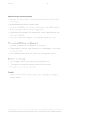 The Nest 86
The developer reserves the right to make any change regarding to technical, legal, commercial or
supply issues, during the construction length, without changing the quality of the final product.
Main Finishings and Equipments
• Domestic hot water system via solar panels coupled with electric tank
water heater;
• Motorized external and/or internal blinds;
• Aluminum window frames with thermal insulation and double glazing;
• Built-in ceiling mounted air conditioning system;
• Home automation system (air conditioning, blinds, video doorman and
living room lighting);
• Automatic bio fireplace (Planika or equivalent) – penthouses only.
Common Area Finishings and Equipments
• Elevators (Schmitt+Sohn, Schindler or equivalent);
• White marble (Estremoz type) floor coatings (or equivalent) in entrance
and elevator halls;
• Matt white lacquered MDF wall panels and white painted plaster.
Balconies and Terraces
• Floor coating in wood deck (Iroko type or equivalent); (03)
• Private swimming pools in garden houses and penthouses;
• Terrace barbecues – penthouses only.
Facade
• Facade with thermal insulation and concrete cladding or white/ grey
painted plaster.
 