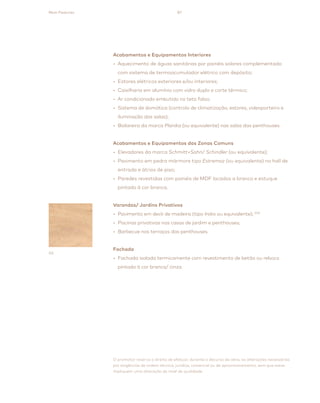 87
O promotor reserva o direito de efetuar, durante o decurso da obra, as alterações necessárias
por exigências de ordem técnica, jurídica, comercial ou de aprovisionamento, sem que estas
impliquem uma alteração do nível de qualidade.
03
Main Features
Acabamentos e Equipamentos Interiores
• Aquecimento de águas sanitárias por painéis solares complementado
com sistema de termoacumulador elétrico com depósito;
• Estores elétricos exteriores e/ou interiores;
• Caixilharia em alumínio com vidro duplo e corte térmico;
• Ar condicionado embutido no teto falso;
• Sistema de domótica (controlo de climatização, estores, videoporteiro e
iluminação das salas);
• Biolareira da marca Planika (ou equivalente) nas salas das penthouses.
Acabamentos e Equipamentos das Zonas Comuns
• Elevadores da marca Schmitt+Sohn/ Schindler (ou equivalente);
• Pavimento em pedra mármore tipo Estremoz (ou equivalente) no hall de
entrada e átrios de piso;
• Paredes revestidas com painéis de MDF lacados a branco e estuque
pintado à cor branca.
Varandas/ Jardins Privativos
• Pavimento em deck de madeira (tipo Iroko ou equivalente); (03)
• Piscinas privativas nas casas de jardim e penthouses;
• Barbecue nos terraços das penthouses.
Fachada
• Fachada isolada termicamente com revestimento de betão ou reboco
pintado à cor branca/ cinza.
 