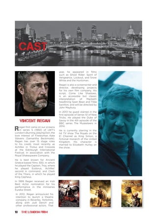 10 THE LONDON FIRM
cast
Regan first came on our screens
in series 5 (1992) of LWT’s
London’s Burning, playing Don, the
love interest of Firewoman Kate
Stevens (Samantha Beckinsale).
Regan has over 15 stage roles
to his credit, most recently as
Achilles in Troilus and Cressida
at the Edinburgh International
Festival. In association with the
Royal Shakespeare Company.
He is best known for Ancient
Greece-based films 300, in which
he played the Captain, Troy, where
he played Eudorus, Achilles’
second in command, and Clash
of the Titans, in which he played
King Cepheus.
In 1999 Regan received an Irish
Best Actor nomination for his
performance in the miniseries
Eureka Street.
In 2012, Regan announced his
intention to launch a theatre
company in Beverley, Yorkshire,
along with Judi Dench and
other professional actors. That
year, he appeared in films
such as Ghost Rider: Spirit of
Vengeance, Lockout, and Snow
White and the Huntsman.
Regan is also a screenwriter and
director, developing projects
for his own film company. His
script, Come Like Shadows,
is an accessible but classic
interpretation of Macbeth
headlining Sean Bean and Tilda
Swinton, and will be directed by
John Maybury.
In 2013 he guest starred in the
first episode of Series 10 of New
Tricks. He played the Duke of
Savoy in the 4th episode of the
BBC series The Musketeers in
2014.
He is currently starring in the
hit TV show The Royals on the
E! Channel as King Simon, a
fictional monarch of the United
Kingdom. His character is
married to Elizabeth Hurley on
the show.
Vincent Regan
 