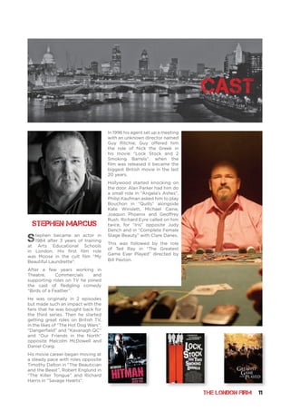 THE LONDON FIRM 11
cast
Stephen became an actor in
1984 after 3 years of training
at Arts Educational Schools
in London. His first film role
was Moose in the cult film “My
Beautiful Laundrette”.
After a few years working in
Theatre, Commercials and
supporting roles on TV he joined
the cast of fledgling comedy
“Birds of a Feather”.
He was originally in 2 episodes
but made such an impact with the
fans that he was bought back for
the third series. Then he started
getting great roles on British TV,
in the likes of “The Hot Dog Wars”,
“Dangerfield” and “Kavanagh QC”
and “Our Friends in the North”
opposite Malcolm McDowell and
Daniel Craig.
His movie career began moving at
a steady pace with roles opposite
Timothy Dalton in “The Beautician
and the Beast”, Robert Englund in
“The Killer Tongue” and Richard
Harris in “Savage Hearts”.
In 1996 his agent set up a meeting
with an unknown director named
Guy Ritchie; Guy offered him
the role of Nick the Greek in
his movie “Lock Stock and 2
Smoking Barrels”. when the
film was released it became the
biggest British movie in the last
20 years.
Hollywood started knocking on
the door. Alan Parker had him do
a small role in “Angela’s Ashes”,
Philip Kaufman asked him to play
Bouchon in “Quills” alongside
Kate Winslett, Michael Caine,
Joaquin Phoenix and Geoffrey
Rush. Richard Eyre called on him
twice, for “Iris” opposite Judy
Dench and in “Complete Female
Stage Beauty” with Clare Danes.
This was followed by the role
of Ted Ray in “The Greatest
Game Ever Played” directed by
Bill Paxton.
Stephen Marcus
 