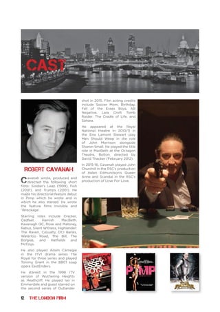 12 THE LONDON FIRM
Cavanah wrote, produced and
directed the following short
films: Soldier’s Leap (1999), Fish
(2001), and Trumps (2001). He
made his directorial feature debut
in Pimp which he wrote and in
which he also starred. He wrote
the feature films Invisible and
‘Wreckage’.
Starring roles include Cracker,
Cadfael, Hamish MacBeth,
Kavanagh QC, Rose and Maloney,
Rebus, Silent Witness, Highlander:
The Raven, Casualty, DCI Banks,
Waterloo Road, The Bill, The
Borgias, and Hatfields and
McCoys.
He also played Adam Carnegie
in the ITV1 drama series The
Royal for three series and played
Tommy Grant in the BBC1 soap
opera EastEnders.
He starred in the 1998 ITV
version of Wuthering Heights
as Heathcliff. He played Ian in
Emmerdale and guest starred on
the second series of Outlander
shot in 2015. Film acting credits
include Soccer Mom, Birthday,
Fall of the Essex Boys, AB
Negative, Lara Croft Tomb
Raider: The Cradle of Life, and
Sahara.
He appeared at the Royal
National theatre in 2010/11 in
the Ena Lamont Stewart play
Men Should Weep in the role
of John Morrison alongside
Sharon Small. He played the title
role in MacBeth at the Octagon
Theatre, Bolton, directed by
David Thacker (February 2012).
In 2015-16, Cavanah played John
Churchill in the RSC’s production
of Helen Edmundson’s Queen
Anne and Scandal in the RSC’s
production of Love For Love.
Robert Cavanah
cast
 