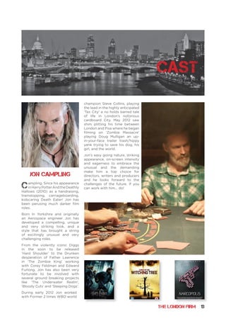 THE LONDON FIRM 13
Campling, Since his appearance
inHarryPotterAndtheDeathly
Hallows (2010) as a handraising,
trainstopping, carriageboarding,
kidscaring Death Eater! Jon has
been perusing much darker film
roles.
Born In Yorkshire and originally
an Aerospace engineer Jon has
developed a compelling, unique
and very striking look, and a
style that has brought a string
of excitingly unusual and very
challenging roles.
From the violently iconic Diggs
in the soon to be released
‘Hard Shoulder’ to the Drunken
desperation of Father Lawrence
in ‘The Zombie King’ working
with Corey Feldman and Edward
Furlong. Jon has also been very
fortunate to be involved with
several ground breaking projects
like ‘The Underwater Realm’,
‘Bloody Cuts’ and ‘Sleeping Dogs’.
During early 2012 Jon worked
with Former 2 times WBO world
champion Steve Collins, playing
the lead in the highly anticipated
‘Tax City’ a no holds barred tale
of life in London’s notorious
cardboard City. May 2012 saw
shim plitting his time between
London and Pisa where he began
filming on ‘Zombie Massacre’
playing Doug Mulligan an up-
in-your-face trailer trash/hippy
yank trying to save his dog, his
girl, and the world.
Jon’s easy going nature, striking
appearance, on-screen intensity
and eagerness to embrace the
unusual and the demanding
make him a top choice for
directors, writers and producers
and he looks forward to the
challenges of the future. If you
can work with him... do!
Jon Campling
cast
 