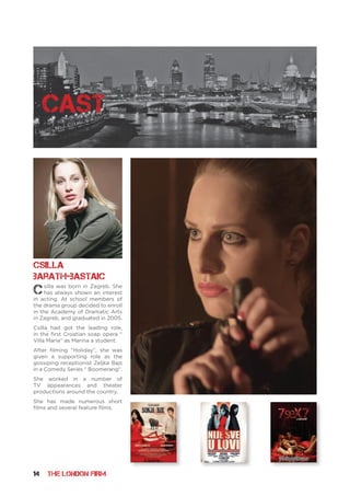 14 THE LONDON FIRM
Csilla was born in Zagreb. She
has always shown an interest
in acting. At school members of
the drama group decided to enroll
in the Academy of Dramatic Arts
in Zagreb, and graduated in 2005.
Csilla had got the leading role,
in the first Croatian soap opera “
Villa Maria“ as Marina a student.
After filming “Holiday”, she was
given a supporting role as the
gossiping receptionist Zeljka Bajs
in a Comedy Series “ Boomerang“.
She worked in a number of
TV appearances and theater
productions around the country.
She has made numerous short
films and several feature films.
Csilla
Barath-Bastaic
cast
 