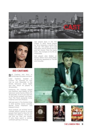 THE LONDON FIRM 15
Seb Castang was born in
Cambridge and grew up there.
Later Castang studied in
London. He received his first
role as Josh Alexander in the
British television series Night
and Day, which he played in
48 episodes.
Following this Castang played
the character Jake Walker on the
television series Family Affairs for
36 episodes. As DJ X you saw him
in the horror-comedy Lost Boys:
Then The Thirst alongside Corey
Feldman and Tanit Phoenix.
Seb was seen in The Zombie King,
in 2013 another horror comedy,
Beside Corey Feldmann and
Edward Furlon.
Ibiza Undead, yet another horror
comedy about a group of young
people that head to Ibiza for the
holiday of a lifetime - all the sun,
sea and sex they can handle.
If only there wasn’t a zombie
outbreak getting in the way.
Seb played Sean in the film
Fifteen in 2012, David played
by Terry Sweeney, a twenty two
year old film editor. He is well
educated, and his family are rich
and he’s bored. Then he meets
Sean... the changes to his life are
irreversible.
Seb played Jake Walker on
Family Affairs from 2003-2005.
He has also appeared on The Bill
and Casualty.
SEB CASTANg
ELEPHANT Templeheart Films Posters A3.indd 4 28/06/2016 09:44
cast
 
