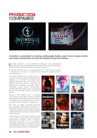 18 THE LONDON FIRM
Invincible Pictures is an established Production and Distribution
Company located in Philadelphia Pennsylvania that has been operating
within the Film and Video Industry for over 15 years.
Invincible Pictures’ team of professionals has aided the company
in becoming a leader in production development, implementation,
and distribution.
Invincible’s 50,000 sq. ft. Studio Facility is
the only full-service Studio in Philadelphia,
offering a full range of camera and
lighting equipment as well as two main
stages that have held a multitude of
productions including corporate videos,
interviews, music videos, commercials,
an NBC Medical Drama, and a Hollywood
film starring Bradley Cooper and Robert
DeNiro.
Being in the industry over a decade
has helped Invincible Pictures solidify
professional relationships spanning across
the globe and connections to the most
powerful industry players in Hollywood.
For over 15 years, Invincible Pictures
has provided professional services for
thousands of clients, from script to screen,
delivering products of the highest-quality
using the latest technology and equipment
in the industry.
Having the only full-service Studio in the
city as well as a clear focus on delivering
professional products with creativity
and flair, and most of all, the client’s
complete satisfaction, Invincible Pictures
has established itself as a production and
distribution powerhouse in Philadelphia.
production
companies
Invincible is committed to creating cutting-edge family, youth, horror, drama, thriller
and music-oriented films for both the theatrical and DVD markets.
 