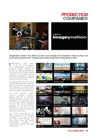 THE LONDON FIRM 19
Imageynation’s main ethos
is to be the most creative
and ‘imageynative’ production
company always seeking to
exceed our clients’ expectations
every time whilst always bringing
a project in on budget and to
schedule. Exceptional creativity
and a final product that delights
should not cost a fortune!
Imageynation started out six years
ago with big ideas and as we have
grown so too have our ideas and
our enthusiasm to create stand
out videos and print products in
what is a hugely crowded market.
Our team includes award-
winning creatives, branding
experts, film and TV directors,
camera operators, script writers,
producers, CGI specialists, visual
FX experts and video editors with
the one main special ingredient
essential in all good teams,
enjoyment in the job they do
and commitment to ensure every
project is exceptional.
We create award-winning live
action content for TV adverts,
corporate films, feature films,
live events, music promos and
web videos. With our team’s
accumulated expertise in
creative film production, new film
technologies.
Imagination means ‘the ability to form new images and sensations that we have not
previously experienced’. Imageynation helps bring these imaginings to life!
production
companies
Telehouse Education First Channel 5 Big Brother
Rennie Ice Office Vindaloo Monsters
Shell Advanced Oil 1 Shell Advanced Oil 2 Shell Advanced Oil 3
Little Spitfire HSBC - Yacht HSBC - Apartment
HSBC - Jet HSBC - East Listerine
DHL Int. Express British Airways Metro - lowcostholidays
 