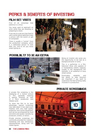 20 THE LONDON FIRM
perks & benefits of investing
Film set visits
private screenings
First of all, remember that
patience is a virtue.
You never want to approach an
actor while they are shooting or
preparing to shoot.
If you are on a set you may have to
wait a while before getting to take
a picture with the actors or get
an autograph.
There is usually a “runner” from
the production company which
is a dedicated person to look
after you, and to let you know
what’s going on.
Being an investor also gives you
the opportunity to be cast as a
background actor or extra.
This is a performer in a film,
television show, who appears in
a nonspeaking (silent) capacity,
usually in the background (for
example, in an audience or busy
street scene).
Punctuality, reliability and
the ability to take direction
are important if you want to
experience the feel of being really
involved in a production.
possilbilty to be an extra
A private film screening is the
displaying of a motion picture
or film, generally meaning
a special showing as part
of a film’s production and
release cycle.
To show the film to its best
advantage, special screenings
may take place in low seat-count
theatres with very high quality
projection and sound equipment,
and can be accompanied by food
and drink and spoken remarks by
producers, writers, or actors.
Private preview screenings are
commonly provided for investors,
marketing and also distribution
representatives, along with VIP
media figures.
 