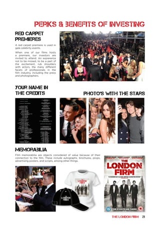 THE LONDON FIRM 21
memorabilia
Photo’s with the stars
A red carpet premiere is used in
gala celebrity events.
When one of our films hosts
a premiere, our investors are
invited to attend. An expierence
not to be missed, to be a part of
the excitement, rub shoulders
with actors, the many different
facets of professionals in the
film industry, including the press
and photographers.
Film memorabilia are objects considered of value because of their
connection to the film. These include autographs, brochures, props,
advertising posters, and scripts, among other things.
THE
LONDON
FIRM
red carpet
premieres
perks & benefits of investing
THE
LONDON
FIRM
your name in
the credits
 