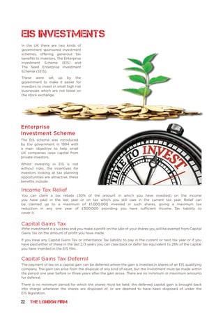 22 THE LONDON FIRM
In the UK there are two kinds of
government sponsored investment
schemes, offering generous tax
benefits to investors, The Enterprise
Investment Scheme (EIS) and
The Seed Enterprise Investment
Scheme (SEIS).
These were set up by the
government to make it easier for
investors to invest in small high risk
businesses which are not listed on
the stock exchange.
Enterprise
Investment Scheme
Capital Gains Tax
Income Tax Relief
The EIS scheme was introduced
by the government in 1994 with
a main objective to help small
UK companies raise capital from
private investors.
Whilst investing in EIS is not
without risks, the incentives for
investors looking at tax planning
opportunities are attractive, these
benefits include:
You can claim a tax rebate (30% of the amount in which you have invested) on the income
you have paid in the last year or on tax which you still owe in the current tax year. Relief can
be claimed up to a maximum of £1,000,000 invested in such shares, giving a maximum tax
reduction in any one year of £300,000 providing you have sufficient Income Tax liability to
cover it.
If the investment is a success and you make a profit on the sale of your shares you will be exempt from Capital
Gains Tax on the amount of profit you have made.
If you have any Capital Gains Tax or Inheritance Tax liability to pay in the current or next tax year or if you
have paid either of these in the last 2/3 years you can claw back or defer tax equivalent to 28% of the capital
you have invested in the EIS film.
Capital Gains Tax Deferral
The payment of tax on a capital gain can be deferred where the gain is invested in shares of an EIS qualifying
company. The gain can arise from the disposal of any kind of asset, but the investment must be made within
the period one year before or three years after the gain arose. There are no minimum or maximum amounts
for deferral.
There is no minimum period for which the shares must be held; the deferred capital gain is brought back
into charge whenever the shares are disposed of, or are deemed to have been disposed of under the
EIS legislation.
EIS Investments
 