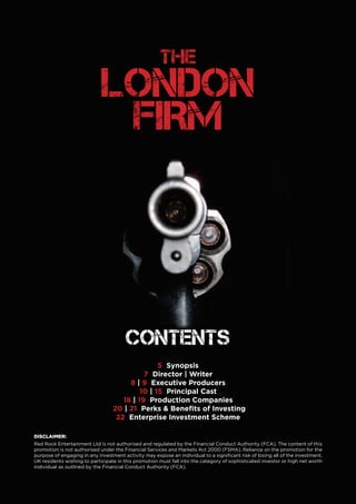 THE LONDON FIRM 3
THE
LONDON
FIRM
5 Synopsis
7 Director | Writer
8 | 9 Executive Producers
10 | 15 Principal Cast
18 | 19 Production Companies
20 | 21 Perks & Benefits of Investing
22 Enterprise Investment Scheme
Contents
DISCLAIMER:
Red Rock Entertainment Ltd is not authorised and regulated by the Financial Conduct Authority (FCA). The content of this
promotion is not authorised under the Financial Services and Markets Act 2000 (FSMA). Reliance on the promotion for the
purpose of engaging in any investment activity may expose an individual to a significant risk of losing all of the investment.
UK residents wishing to participate in this promotion must fall into the category of sophisticated investor or high net worth
individual as outlined by the Financial Conduct Authority (FCA).
 