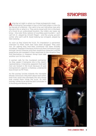 THE LONDON FIRM 5
Astrip bar at night is where our three protagonists meet.
A Contractor has pulled in two of the finest killers in the city
for the job of a lifetime – the catch is he can’t tell either man who
the job is for or what it is. They are to travel with him in the back
of a truck to an undisclosed location. Our killers are types we
know – the cold, flinty veteran of countless paid murders – we’ll
call him A played by Vincent Regan - and the young up-and-
comer who we’ll call B: Good looking but arrogant, played by
Seb Castang.
As soon as they board the truck, A’s trepidation is warranted.
Unknown to them, both men have been drugged. They pass
out. On waking they find their contractor has been brutally
murdered. Trapped in the back of the truck their ruminations pass
through various theories and their respective characters and life
experiences are revealed in their responses to the situation they
find themselves in. However, things soon take
another turn for the worse.
A woman calls for the murdered contractor.
As they speak it transpires she is the client’s
representative. It becomes apparent that both
men are locked in the truck because of past
transgressions against a shadowy underworld
boss known as Mr Fines.
As the journey lurches towards the inevitable
bloody conclusion, they learn about each other,
their lives, loves and ultimately the very things
that snared them inside the truck. As their
journey comes to an end the plot concludes in
a shocking and bloody twist.
Synopsis
 