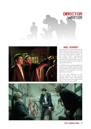 THE LONDON FIRM 7
DIRECTOR
Neil Horner is an award winning UK
based director and producer. His
music promo for Aardvark records
won him ‘Best Music Video’ at
the 2007 EOTP International
Film awards. Since then he has
directed TV commercials, promos
and corporate films for an array of
high profile clients.
In 2009 he was acknowledged for
a short film called Light Rain that
was donated to Macmillan Cancer
support in recognition of all the
good work they do.
The film was selected as the
official selection at the hugely
popular New York International
Film Festival and then again at the
Cannes film fesival in 2010.
Neil Horner
writeR
 
