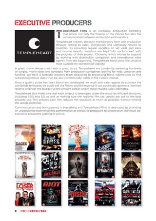 8 THE LONDON FIRM
Executive Producers
T
empleheart Films is an executive production company
that serves not only the finance of the movies but also the
communication between production and investors.
Templeheart creates absolute transparency from pre production
through filming to sales, distribution and ultimately returns to
investors. By providing regular updates, on set visits and sales
and income reports, investors are kept fully up to speed with
the progress of their project. Choosing which movies to support
by working with distribution companies and international sales
agents from the beginning, Templeheart hand picks the projects
most suitable for commercial viability.
A great movie always starts with a great script. Templeheart are constantly reviewing hundreds
of scripts, movie ideas and concepts from production companies looking for help, direction and
funding. We have a fantastic projects team dedicated to processing these submissions to find
outstanding movie ideas that are also commercially viable in the current market.
Once a quality script has been found and developed, we work with sales agents to estimate the
worldwide territories we could sell the film to and the revenue it can potentially generate. We then
reverse engineer the budget so the amount comes under these realistic sales estimates.
Templeheart also make sure that each project is developed under the most tax efficient structure,
including SEIS and EIS as well as making sure the regional film tax credits are put to the best
possible use. This ensures each film reduces risk exposure as much as possible, without limiting
the upside potential.
Communication and transparency is everything and Templeheart Films is dedicated to providing
an unparalleled experience and performance as executive producers to prospective individual co-
executive producers wishing to join us.
 