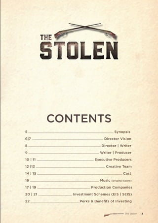 The Stolen 3
CONTENTS
5 .......................................................................................................... Synopsis
6|7 ......................................................................................... Director Vision
8 .......................................................................................... Director | Writer
9 ........................................................................................ Writer | Producer
10 | 11 ....................................................................... Executive Producers
12 |13 ...................................................................................... Creative Team
14 | 15 .......................................................................................................... Cast
16 ...................................................................................... Music (original Score)
17 | 19 .................................................................. Production Companies
20 | 21 .......................................... Investment Schemes (EIS | SEIS)
22 .............................................................Perks & Benefits of Investing
 