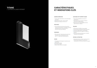 TITANE
/ LA PORTE À USAGE INTENSIF
ACCESSIBILITÉ ET CONFORT D’USAGE
•	Seuil interchangeable pour assurer la
maintenance.
•	Pose sans seuil pour faciliter l’accès aux
personnes à mobilité réduite.
•	Version anti-pince doigt adaptée aux lieux
publics (écoles, collèges…).
SÉCURITÉ
•	Articulations invisibles et inaccessibles.
•	Ferme-porte encastré dans traverse d’ouvrant.
•	Joints de vitrage extérieur insaisissables.
•	Parcloses extérieures clippées et vissées en
feuillure.
•	Parcloses intérieures vissées pour le retard à
l’effraction et au vandalisme.
RETARD À L’EFFRACTION
•	Classe de résistance niveau 2 suivant la norme
EN 1627 (porte équipée de 2 ventouses à
cisaillement et d’une serrure 3 points à rouleau)
GRANDES DIMENSIONS
•	Jusqu’à 2,50 m de hauteur et 1,30 m de largeur
par vantail.
•	Poids maxi par vantail : jusqu’à 140 kg.
•	Épaisseur du vitrage : de 6 à 32 mm.
RÉSISTANCE
•	Tests aux efforts de torsion et de voilement
suivant la norme EN 9747-2 (charges verticales)
100 daN EN 9748-2 (torsion) EN 9747-2
(chocs au corps mou) 150 joules.
ENDURANCE
•	Tests à plus de 1 million de cycles ouvertures/
fermetures selon méthode de la norme
EN 1191 : classe 8 de l’échelle EN 642-E.
DESIGN
•	Prolongement du design de l’ouvrant vers les
parties fixes.
•	Articulation invisible.
•	Ferme porte intégré.
•	Masse visible réduite et homogène.
CARACTÉRISTIQUES
ET INNOVATIONS CLÉS
/ 5
 