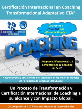 Certificación Internacional en Coaching
Transformacional Adaptativo CTA®
Programa Alineado a las 11
Competencias de Coaching
de la ICF
Un Proceso de Transformación y
Certificación Internacional de Coaching a
su alcance y con Impacto Global.
Nuestro proceso esta alineado y sustentado en los mejores modelos
de Formación de Coaching del Mundo
Un programa de 210 Horas con Estándares Internacionales
De Eventos a
PROCESOS una
diferencia Marginal
 