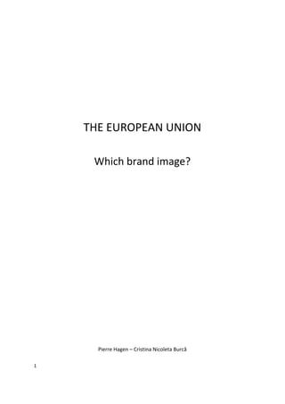  

                                       	
  

                                       	
  

                                       	
  

                                       	
  

                                       	
  

                                       	
  


        THE	
  EUROPEAN	
  UNION	
  
                                       	
  


          Which	
  brand	
  image?	
  
                                       	
  

                                       	
  

                                       	
  

                                       	
  

                                       	
  

                                       	
  

                                       	
  

                                       	
  

                                       	
  

                                       	
  

                                       	
  

                                       	
  

                                       	
  

                                       	
  

           Pierre	
  Hagen	
  –	
  Cristina	
  Nicoleta	
  Burcă	
  

1	
  

	
  
 