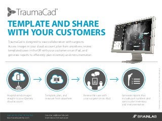 ©AllRightsReserved|VoyantHealth,Ltd.2013|MK2U00584_A
TraumaCad is designed to ease collaboration with surgeons.
Access images in your cloud account, plan from anywhere, review
templated cases in the OR with your customer on an iPad, and
generate reports to efficiently plan inventory and instrumentation.
TEMPLATE AND SHARE
WITH YOUR CUSTOMERS
Hospital sends images
straight to your Quentry
cloud account
Template, plan, and
measure from anywhere
Review the case with
your surgeon on an iPad
Generate reports that
include part numbers and
sizes to plan inventory
and instrumentation
1
2
3
Sign up for a free 30 day trial:
traumacad.quentry.com
traumacad@brainlab.com
brainlab.com/traumacad
 