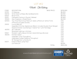 CODE 	DESCRIPTION 								BASE PRICE: 		$339,900
00132 	4’ Areaway 												$6,800
05072	12’x12’ Deck w/Steps (Buried Basement) 							$4,350
05021 	Brick Front 												$6,000
25051 	 Cathedral Ceiling in Owner’s Retreat 							 $2,400
30500	Gas Fireplace in Great Room 									$4,300
60500 	 Two Tone Paint (Cool Platinum Walls w/Premium White Trim) 			 STD.
		4 Phone & 4 Cable Outlets 									STD.
21000 	Luxury Bath #1 												STD.
		 Upgrade 2 Kitchen Appliances (Black, Includes Double Oven Range)	 STD.
		 Granite Kitchen Countertops + Island Tier 1 with Flat Edge 			 STD.
40050 	42” Cabinets 												STD.
		Recessed Lighting in Kitchen 									STD.
55501 	 Pendant Lights Above Kitchen Island (Antique Bronze) 				 STD.
40030 	Kitchen Island 												STD.
		Upgrade 1 Vinyl Throughout 									STD.
		Upgraded Carpet Padding Throughout 							STD.
		16’ Garage Door w/Sunburst 									STD.
55071 	Exterior Black Lamp Post 										STD.
		Lot Premium 												$1,500
													TOTAL: 		$365,250
LOT #12
Model: The Ashbury
www.liveatdeaconcommons.com
 