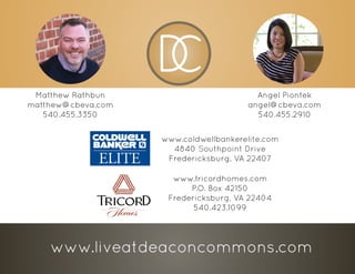 www.tricordhomes.com
P.O. Box 42150
Fredericksburg, VA 22404
540.423.1099
Angel Piontek
angel@cbeva.com
540.455.2910
Matthew Rathbun
matthew@cbeva.com
540.455.3350
www.coldwellbankerelite.com
4840 Southpoint Drive
Fredericksburg, VA 22407
www.liveatdeaconcommons.com
 