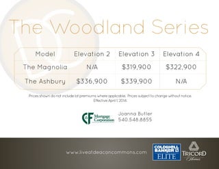 The Woodland Series
Model Elevation 2 Elevation 3 Elevation 4
The Magnolia N/A $319,900 $322,900
The Ashbury $336,900 $339,900 N/A
Pricesshowndonotincludelotpremiumswhereapplicable. Pricessubjecttochangewithoutnotice.
EffectiveApril1,2014.
www.liveatdeaconcommons.com
Joanna Butler
540.548.8855
 