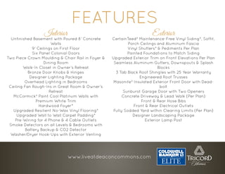 Interior
Unfinished Basement with Poured 8’ Concrete
Walls
9’ Ceilings on First Floor
Six Panel Colonial Doors
Two Piece Crown Moulding & Chair Rail in Foyer &
Dining Room
Walk-In Closet in Owner’s Retreat
Bronze Door Knobs & Hinges
Designer Lighting Package
Overhead Lighting in Bedrooms
Ceiling Fan Rough-Ins in Great Room & Owner’s
Retreat
McCormick® Paint Cool Platinum Walls with
Premium White Trim
Hardwood Foyer*
Upgraded Resilient No-Wax Vinyl Flooring*
Upgraded Wall to Wall Carpet Padding*
Pre-Wiring for 4 Phone & 4 Cable Outlets
Smoke Detectors on all Levels & Bedrooms with
Battery Backup & CO2 Detector
Washer/Dryer Hook-Ups with Exterior Venting
FEATURES
Exterior
CertainTeed® Maintenance-Free Vinyl Siding*, Soffit,
Porch Ceilings and Aluminum Fascia
Vinyl Shutters* & Pediments Per Plan
Painted Foundations to Match Siding
Upgraded Exterior Trim on Front Elevations Per Plan
Seamless Aluminum Gutters, Downspouts & Splash
Blocks
3 Tab Black Roof Shingles with 25 Year Warranty
Engineered Roof Trusses
Masonite® Insulated Exterior Front Door with Dead-
bolt
Sunburst Garage Door with Two Openers
Concrete Driveway & Lead Walk (Per Plan)
Front & Rear Hose Bibs
Front & Rear Electrical Outlets
Fully Sodded Yard within Clearing Limits (Per Plan)
Designer Landscaping Package
Exterior Lamp Post
www.liveatdeaconcommons.com
 