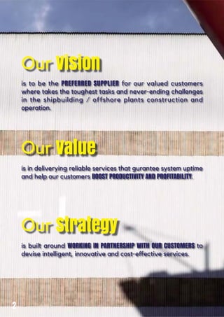 Our Vision
is to be the PREFERRED SUPPLIER for our valued customers
where takes the toughest tasks and never-ending challenges
in the shipbuilding / offshore plants construction and
operation.
Our Value
is in deliverying reliable services that gurantee system uptime
and help our customers BOOST PRODUCTIVITY AND PROFITABILITY.
Our Strategy
is built around WORKING IN PARTNERSHIP WITH OUR CUSTOMERS to
2
 