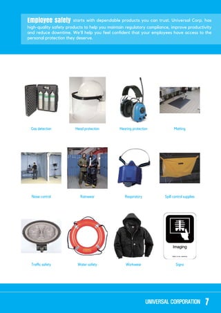 Employee safety starts with dependable products you can trust. Universal Corp. has
high-quality safety products to help you maintain regulatory compliance, improve productivity
personal protection they deserve.
Head protection
Water safety
Hearing protection
Workwear
Matting
Signs
RainwearNoise control Respiratory Spill control supplies
7
 