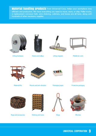 Material handling products from Universal Corp. helps your workplace stay
a replacement conveyor belt, wire shelving, cabinets, and boxes are all here, along with
hundreds of other necessary supplies.
Lifting hardware
Rope and accessories
Hoists and trolleys
Shelving and racks
Lifting magnets
Slings
Mobile bin carts
Winches
Mounts and anti-vibrationMaterial lifts Packaging tapes Protective packging
9
 