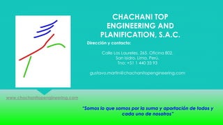 CHACHANI TOP
ENGINEERING AND
PLANIFICATION, S.A.C.
Dirección y contacto:
Calle Los Laureles, 265. Oficina 802.
San Isidro. Lima. Perú.
Tno: +51 1 440 33 93
gustavo.martin@chachanitopengineering.com
www.chachanitopengineering.com
“Somos lo que somos por la suma y aportación de todos y
cada uno de nosotros”
 