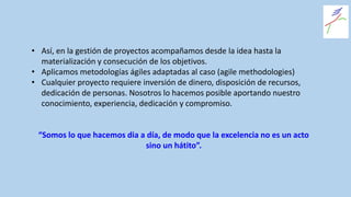 • Así, en la gestión de proyectos acompañamos desde la idea hasta la
materialización y consecución de los objetivos.
• Aplicamos metodologías ágiles adaptadas al caso (agile methodologies)
• Cualquier proyecto requiere inversión de dinero, disposición de recursos,
dedicación de personas. Nosotros lo hacemos posible aportando nuestro
conocimiento, experiencia, dedicación y compromiso.
“Somos lo que hacemos dia a día, de modo que la excelencia no es un acto
sino un hátito”.
 