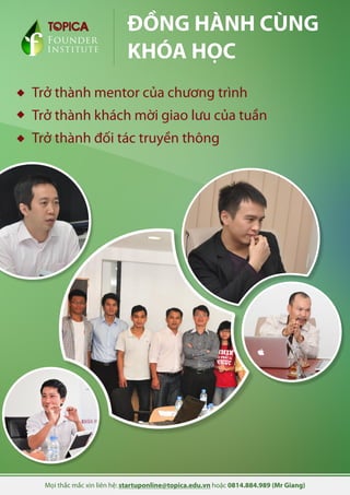 Mọi thắc mắc xin liên hệ: startuponline@topica.edu.vn hoặc 0814.884.989 (Mr Giang)
Founder
INSTITUTE
ĐỒNG HÀNH CÙNG
KHÓA HỌC
Trở thành mentor của chương trình
Trở thành khách mời giao lưu của tuần
Trở thành đối tác truyền thông
 